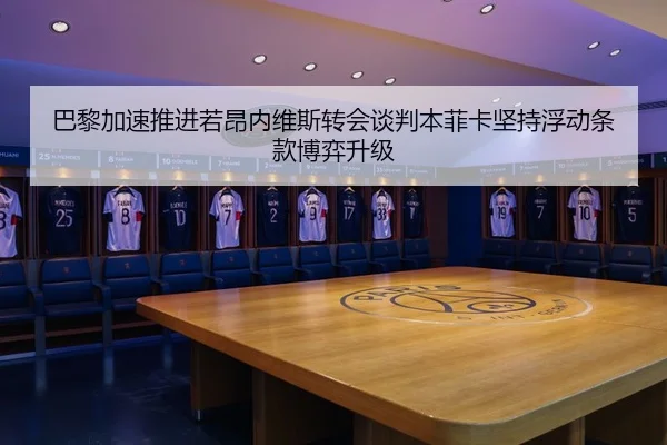 巴黎加速推进若昂内维斯转会谈判本菲卡坚持浮动条款博弈升级