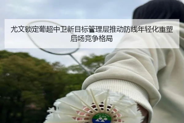 尤文锁定葡超中卫新目标管理层推动防线年轻化重塑后场竞争格局